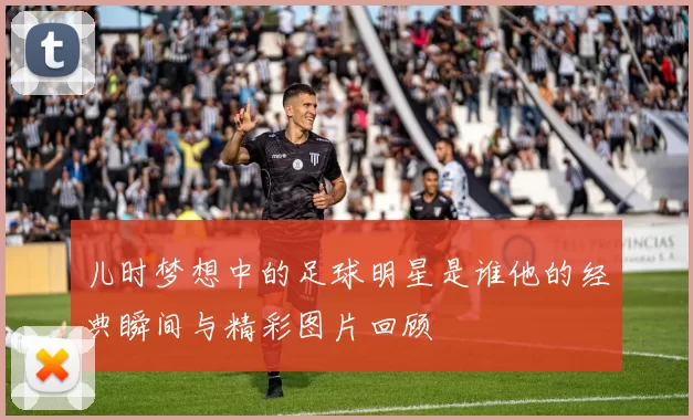 儿时梦想中的足球明星是谁他的经典瞬间与精彩图片回顾
