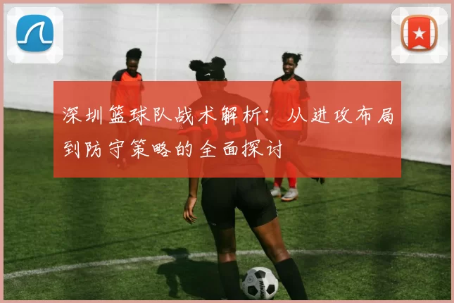 深圳篮球队战术解析：从进攻布局到防守策略的全面探讨