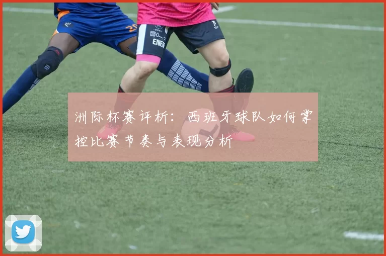 洲际杯赛评析：西班牙球队如何掌控比赛节奏与表现分析