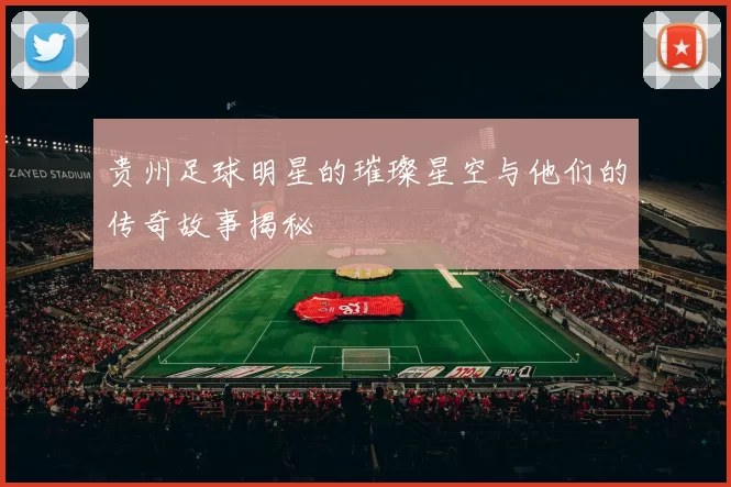 贵州足球明星的璀璨星空与他们的传奇故事揭秘
