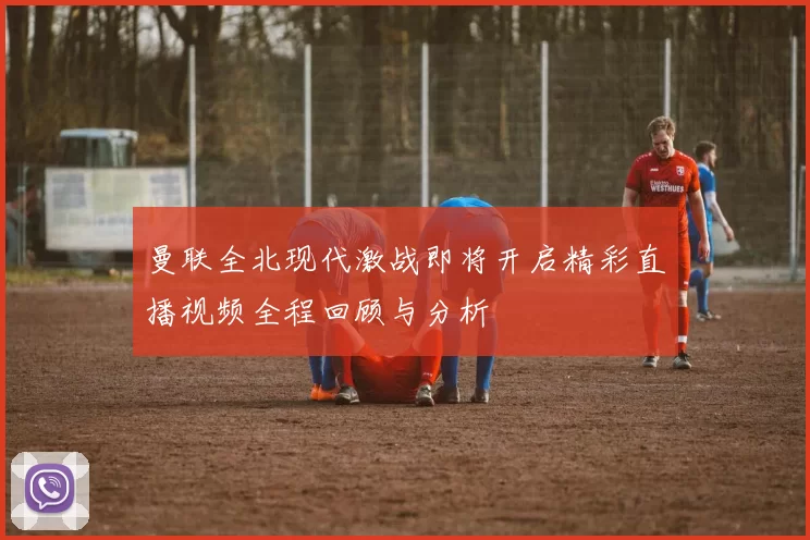 曼联全北现代激战即将开启精彩直播视频全程回顾与分析