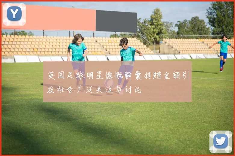 英国足球明星慷慨解囊捐赠金额引发社会广泛关注与讨论