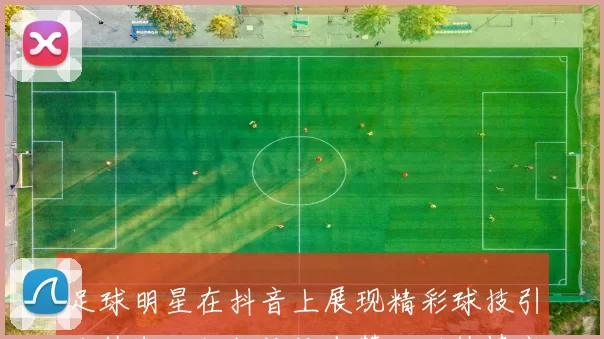 足球明星在抖音上展现精彩球技引发热潮，粉丝纷纷点赞互动热情高涨