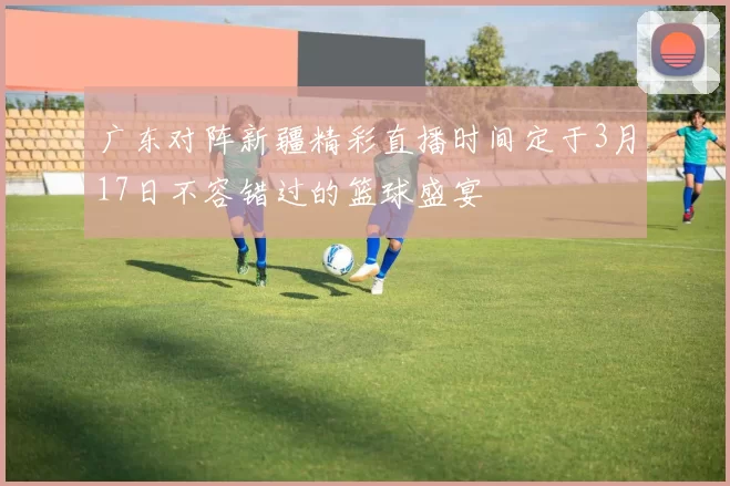 广东对阵新疆精彩直播时间定于3月17日不容错过的篮球盛宴