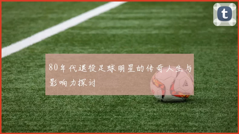 80年代退役足球明星的传奇人生与影响力探讨