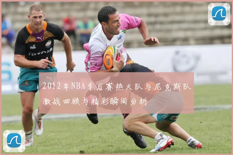 2012年NBA季后赛热火队与尼克斯队激战回顾与精彩瞬间分析