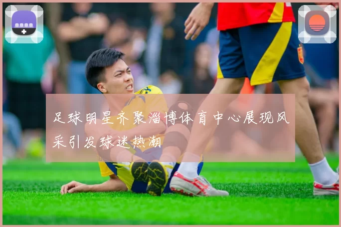 足球明星齐聚淄博体育中心展现风采引发球迷热潮