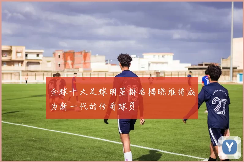 全球十大足球明星排名揭晓谁将成为新一代的传奇球员