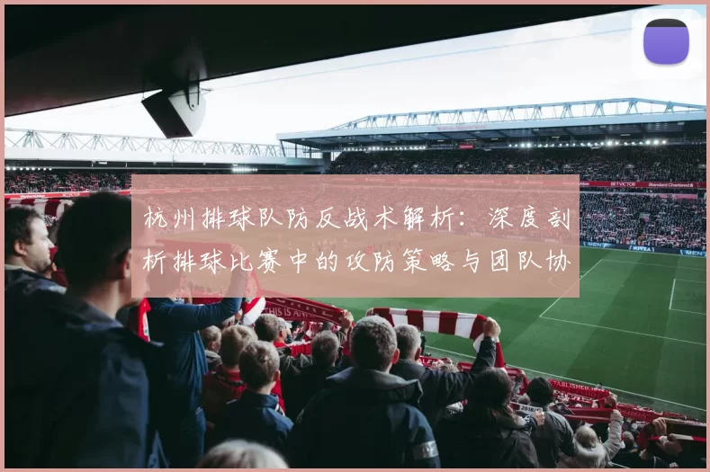 杭州排球队防反战术解析：深度剖析排球比赛中的攻防策略与团队协作