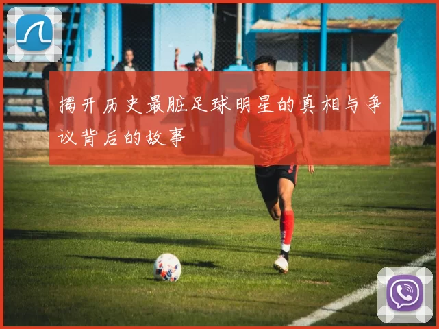 揭开历史最脏足球明星的真相与争议背后的故事