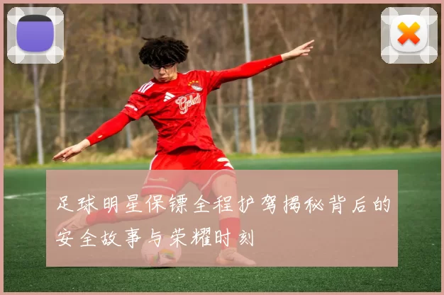 足球明星保镖全程护驾揭秘背后的安全故事与荣耀时刻