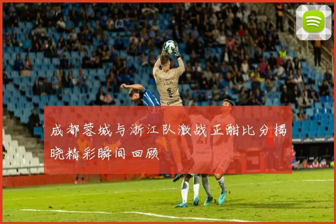 成都蓉城与浙江队激战正酣比分揭晓精彩瞬间回顾