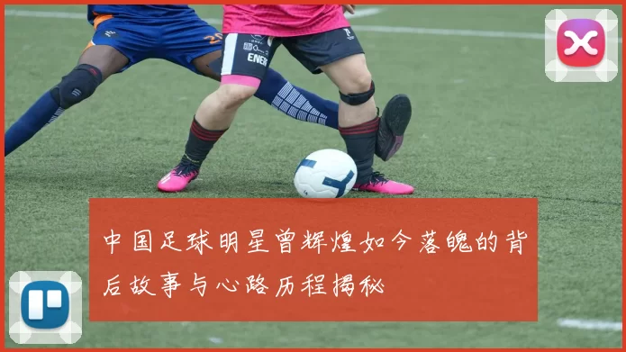 中国足球明星曾辉煌如今落魄的背后故事与心路历程揭秘