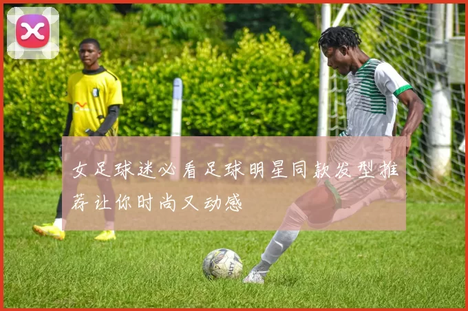 女足球迷必看足球明星同款发型推荐让你时尚又动感