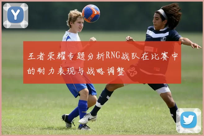 王者荣耀专题分析RNG战队在比赛中的耐力表现与战略调整