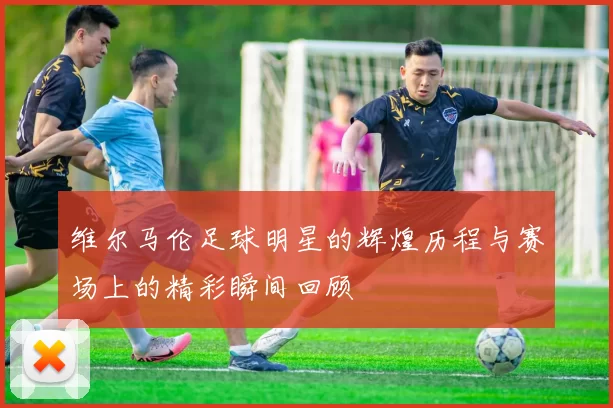 维尔马伦足球明星的辉煌历程与赛场上的精彩瞬间回顾