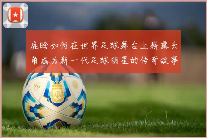 鹿晗如何在世界足球舞台上崭露头角成为新一代足球明星的传奇故事