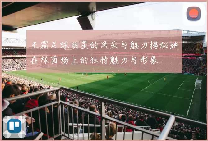 王霜足球明星的风采与魅力揭秘她在绿茵场上的独特魅力与形象