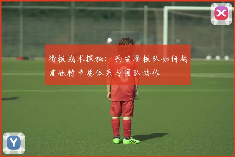 滑板战术探秘：西安滑板队如何构建独特节奏体系与团队协作