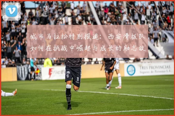 城市马拉松特别报道：西安滑板队如何在挑战中崛起与成长的励志故事