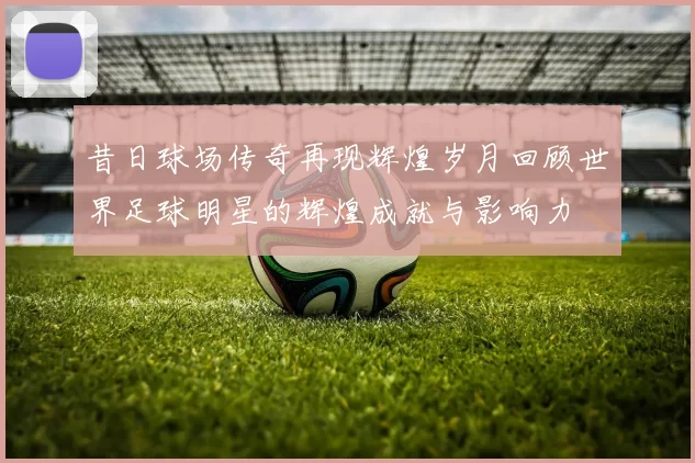 昔日球场传奇再现辉煌岁月回顾世界足球明星的辉煌成就与影响力