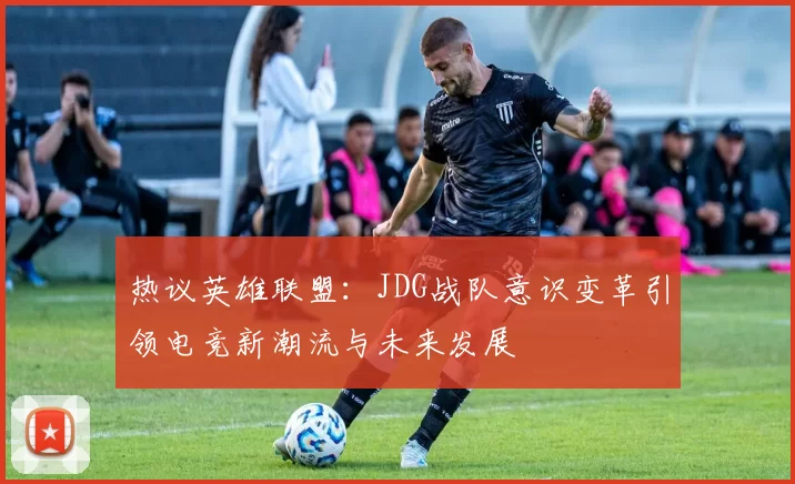 热议英雄联盟：JDG战队意识变革引领电竞新潮流与未来发展