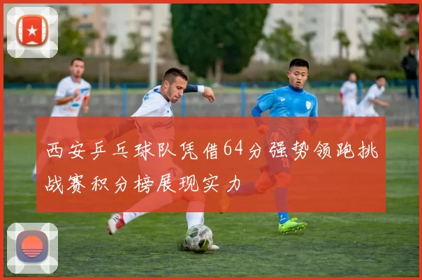 西安乒乓球队凭借64分强势领跑挑战赛积分榜展现实力