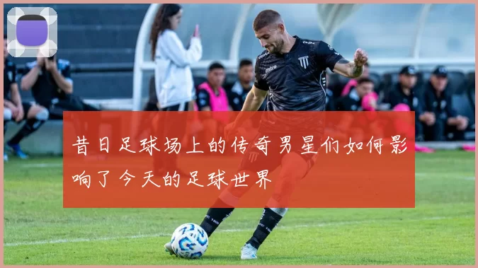 昔日足球场上的传奇男星们如何影响了今天的足球世界