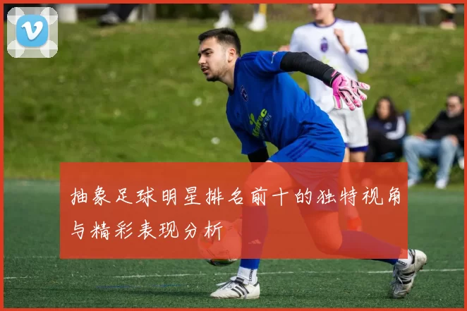 抽象足球明星排名前十的独特视角与精彩表现分析