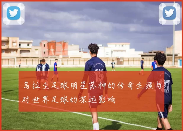乌拉圭足球明星苏神的传奇生涯与对世界足球的深远影响