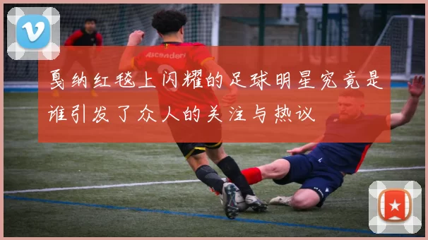 戛纳红毯上闪耀的足球明星究竟是谁引发了众人的关注与热议