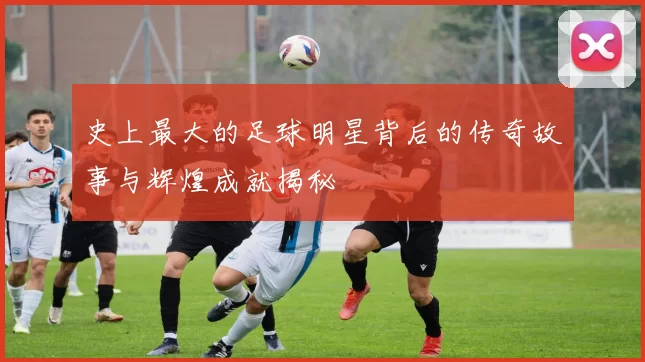 史上最大的足球明星背后的传奇故事与辉煌成就揭秘