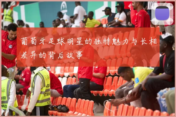 葡萄牙足球明星的独特魅力与长相差异的背后故事