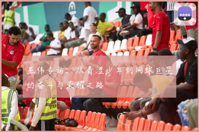 王伟专访：从青涩少年到网球巨星的奋斗与荣耀之路