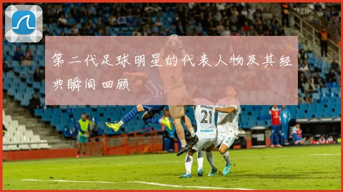 第二代足球明星的代表人物及其经典瞬间回顾