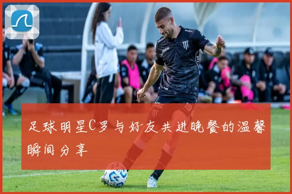 足球明星C罗与好友共进晚餐的温馨瞬间分享